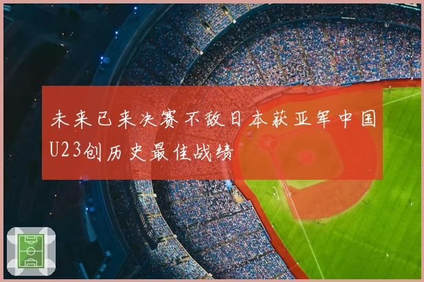 未来已来决赛不敌日本获亚军中国U23创历史最佳战绩